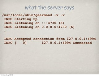 what the server says
/usr/local/sbin/gearmand -v -v
INFO Starting up
INFO Listening on :::4730 (5)
INFO Listening on 0.0.0.0:4730 (6)
…
INFO Accepted connection from 127.0.0.1:4994
INFO [ 0] 127.0.0.1:4994 Connected
Tuesday, 13 April 2010
 