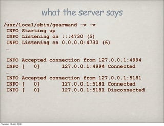 what the server says
/usr/local/sbin/gearmand -v -v
INFO Starting up
INFO Listening on :::4730 (5)
INFO Listening on 0.0.0.0:4730 (6)
…
INFO Accepted connection from 127.0.0.1:4994
INFO [ 0] 127.0.0.1:4994 Connected
…
INFO Accepted connection from 127.0.0.1:5181
INFO [ 0] 127.0.0.1:5181 Connected
INFO [ 0] 127.0.0.1:5181 Disconnected
Tuesday, 13 April 2010
 