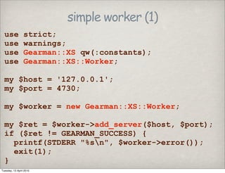 simple worker (1)
use strict;
use warnings;
use Gearman::XS qw(:constants);
use Gearman::XS::Worker;
my $host = '127.0.0.1';
my $port = 4730;
my $worker = new Gearman::XS::Worker;
my $ret = $worker->add_server($host, $port);
if ($ret != GEARMAN_SUCCESS) {
printf(STDERR "%sn", $worker->error());
exit(1);
}
Tuesday, 13 April 2010
 