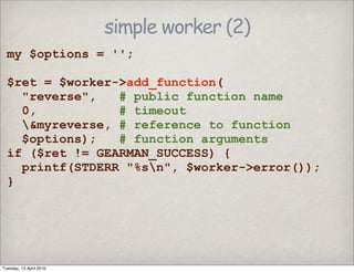 simple worker (2)
my $options = '';
$ret = $worker->add_function(
"reverse", # public function name
0, # timeout
&myreverse, # reference to function
$options); # function arguments
if ($ret != GEARMAN_SUCCESS) {
printf(STDERR "%sn", $worker->error());
}
Tuesday, 13 April 2010
 