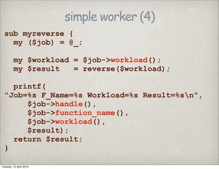 simple worker (4)
sub myreverse {
my ($job) = @_;
my $workload = $job->workload();
my $result = reverse($workload);
printf(
"Job=%s F_Name=%s Workload=%s Result=%sn",
$job->handle(),
$job->function_name(),
$job->workload(),
$result);
return $result;
}
Tuesday, 13 April 2010
 