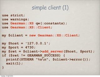 simple client (1)
use strict;
use warnings;
use Gearman::XS qw(:constants);
use Gearman::XS::Client;
my $client = new Gearman::XS::Client;
my $host = '127.0.0.1';
my $port = 4730;
my $ret = $client->add_server($host, $port);
if ($ret != GEARMAN_SUCCESS) {
printf(STDERR "%sn", $client->error());
exit(1);
}
Tuesday, 13 April 2010
 