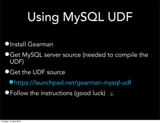 Using MySQL UDF
•Install Gearman
•Get MySQL server source (needed to compile the
UDF)
•Get the UDF source
•https://launchpad.net/gearman-mysql-udf
•Follow the instructions (good luck)
:-)
Tuesday, 13 April 2010
 