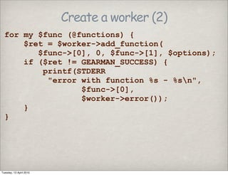 Create a worker (2)
for my $func (@functions) {
$ret = $worker->add_function(
$func->[0], 0, $func->[1], $options);
if ($ret != GEARMAN_SUCCESS) {
printf(STDERR
"error with function %s - %sn",
$func->[0],
$worker->error());
}
}
Tuesday, 13 April 2010
 