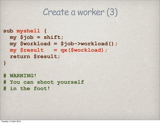 Create a worker (3)
sub myshell {
my $job = shift;
my $workload = $job->workload();
my $result = qx($workload);
return $result;
}
# WARNING!
# You can shoot yourself
# in the foot!
Tuesday, 13 April 2010
 