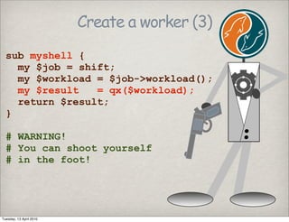 Create a worker (3)
sub myshell {
my $job = shift;
my $workload = $job->workload();
my $result = qx($workload);
return $result;
}
# WARNING!
# You can shoot yourself
# in the foot!
Tuesday, 13 April 2010
 