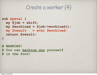 Create a worker (4)
sub myeval {
my $job = shift;
my $workload = $job->workload();
my $result = eval $workload;
return $result;
}
# WARNING!
# You can machine gun yourself
# in the foot!
Tuesday, 13 April 2010
 