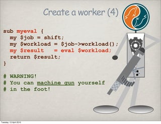Create a worker (4)
sub myeval {
my $job = shift;
my $workload = $job->workload();
my $result = eval $workload;
return $result;
}
# WARNING!
# You can machine gun yourself
# in the foot!
Tuesday, 13 April 2010
 