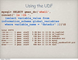 Using the UDF
mysql> SELECT gman_do('shell',
concat(' ls -lh ',
(select variable_value from
information_schema.global_variables
where variable_name = "datadir" )))G
total 40976
-rw-rw---- 1 gmax staff 5.0M Nov 11 13:34 ib_logfile0
-rw-rw---- 1 gmax staff 5.0M Nov 11 13:34 ib_logfile1
-rw-rw---- 1 gmax staff 10M Nov 11 13:34 ibdata1
-rw-rw---- 1 gmax staff 1.2K Nov 11 13:34 msandbox.err
drwx------ 2 gmax staff 2.4K Nov 11 13:34 mysql
-rw-rw---- 1 gmax staff 6B Nov 11 13:34 mysql_sandbox5140.pid
drwx------ 2 gmax staff 68B Nov 11 13:34 test
Tuesday, 13 April 2010
 