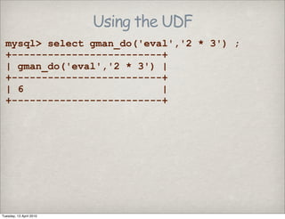 Using the UDF
mysql> select gman_do('eval','2 * 3') ;
+-------------------------+
| gman_do('eval','2 * 3') |
+-------------------------+
| 6 |
+-------------------------+
Tuesday, 13 April 2010
 