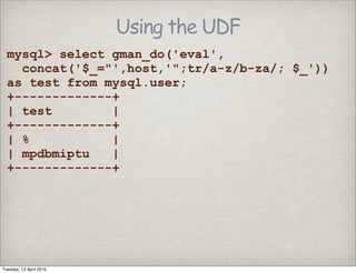 Using the UDF
mysql> select gman_do('eval',
concat('$_="',host,'";tr/a-z/b-za/; $_'))
as test from mysql.user;
+-------------+
| test |
+-------------+
| % |
| mpdbmiptu |
+-------------+
Tuesday, 13 April 2010
 