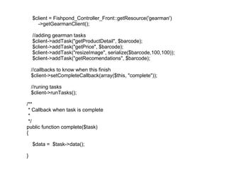 $client = Fishpond_Controller_Front::getResource('gearman') ->getGearmanClient(); //adding gearman tasks $client->addTask("getProductDetail", $barcode); $client->addTask("getPrice", $barcode); $client->addTask("resizeImage", serialize($barcode,100,100)); $client->addTask("getRecomendations", $barcode); //callbacks to know when this finish $client->setCompleteCallback(array($this, "complete")); //runing tasks $client->runTasks(); /** * Callback when task is complete *  */ public function complete($task) { $data =  $task->data(); } 