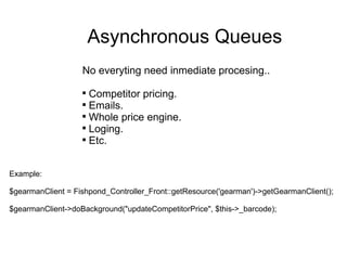 Asynchronous Queues No everyting need inmediate procesing.. Competitor pricing. Emails. Whole price engine. Loging. Etc. Example: $gearmanClient = Fishpond_Controller_Front::getResource('gearman')->getGearmanClient(); $gearmanClient->doBackground("updateCompetitorPrice", $this->_barcode); 