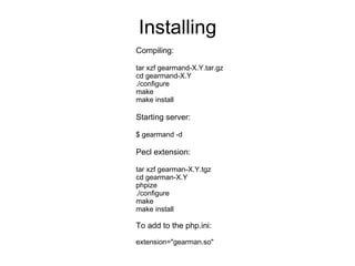 Installing Compiling: tar xzf gearmand-X.Y.tar.gz cd gearmand-X.Y ./configure make make install Starting server: $ gearmand -d Pecl extension: tar xzf gearman-X.Y.tgz cd gearman-X.Y phpize ./configure make make install To add to the php.ini: extension="gearman.so" 