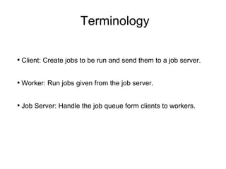 Terminology Client: Create jobs to be run and send them to a job server. Worker: Run jobs given from the job server. Job Server: Handle the job queue form clients to workers. 