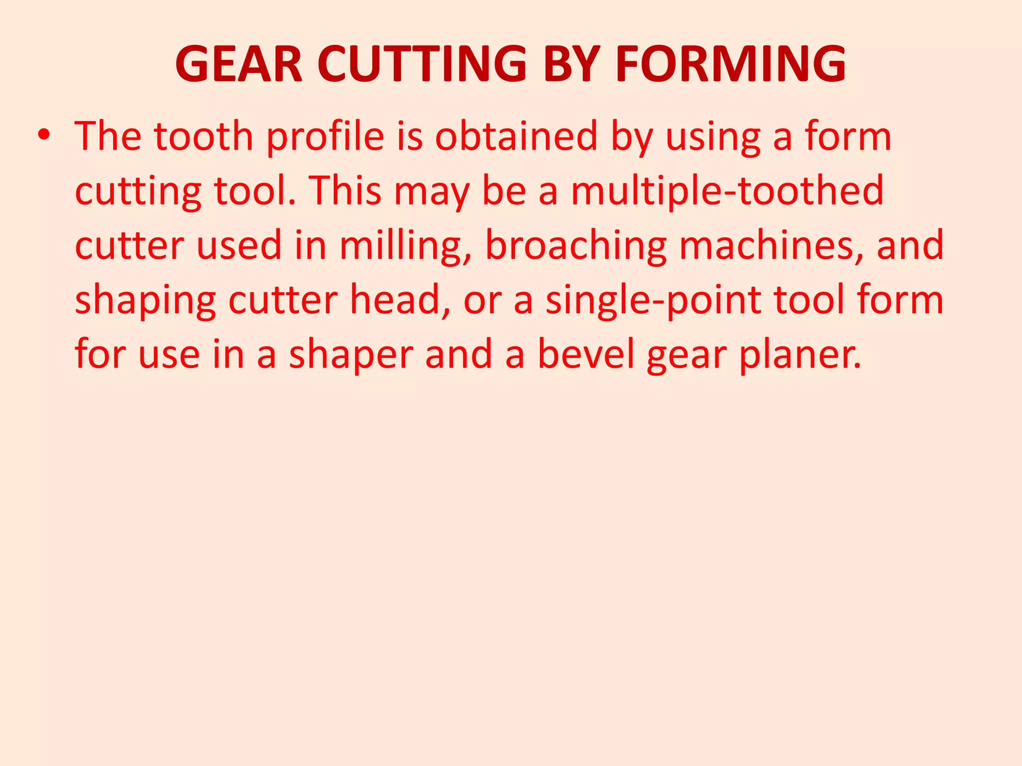 GEAR CUTTING BY FORMING
• The tooth profile is obtained by using a form
cutting tool. This may be a multiple-toothed
cutter used in milling, broaching machines, and
shaping cutter head, or a single-point tool form
for use in a shaper and a bevel gear planer.
 