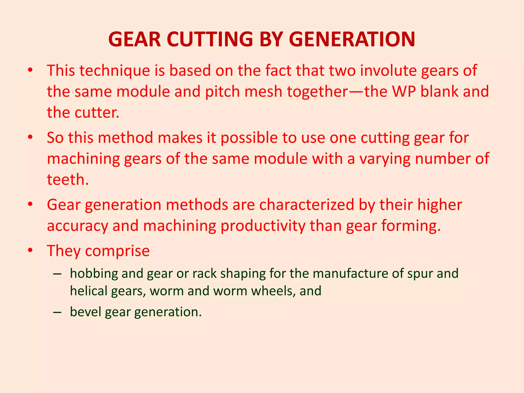 GEAR CUTTING BY GENERATION
• This technique is based on the fact that two involute gears of
the same module and pitch mesh together—the WP blank and
the cutter.
• So this method makes it possible to use one cutting gear for
machining gears of the same module with a varying number of
teeth.
• Gear generation methods are characterized by their higher
accuracy and machining productivity than gear forming.
• They comprise
– hobbing and gear or rack shaping for the manufacture of spur and
helical gears, worm and worm wheels, and
– bevel gear generation.
 