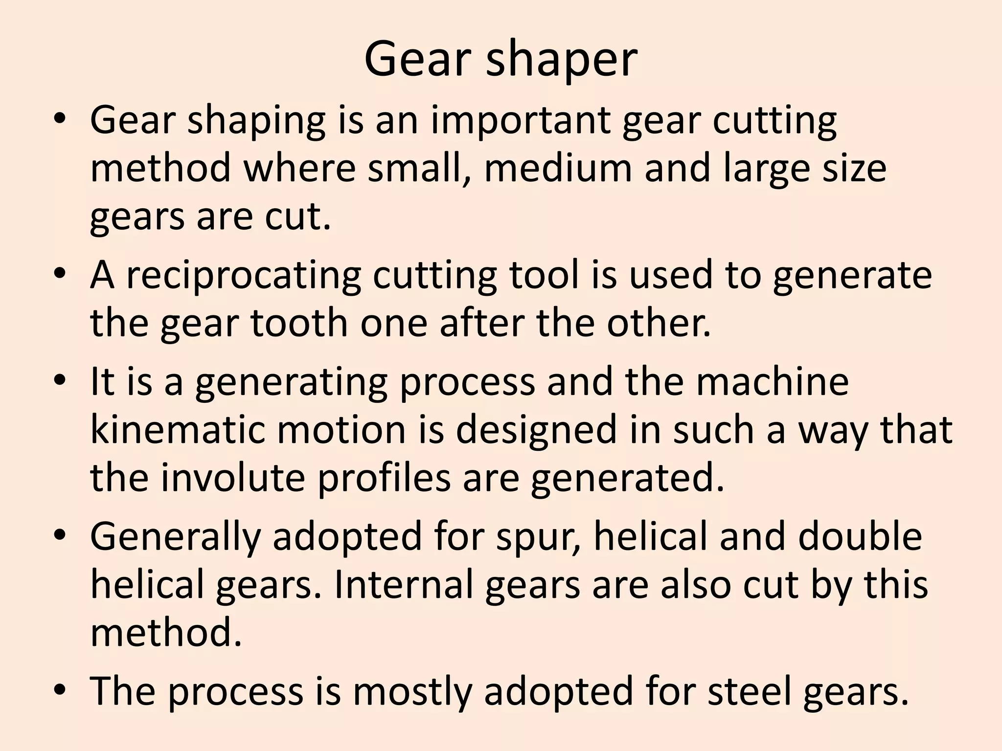 Gear shaper
• Gear shaping is an important gear cutting
method where small, medium and large size
gears are cut.
• A reciprocating cutting tool is used to generate
the gear tooth one after the other.
• It is a generating process and the machine
kinematic motion is designed in such a way that
the involute profiles are generated.
• Generally adopted for spur, helical and double
helical gears. Internal gears are also cut by this
method.
• The process is mostly adopted for steel gears.
 