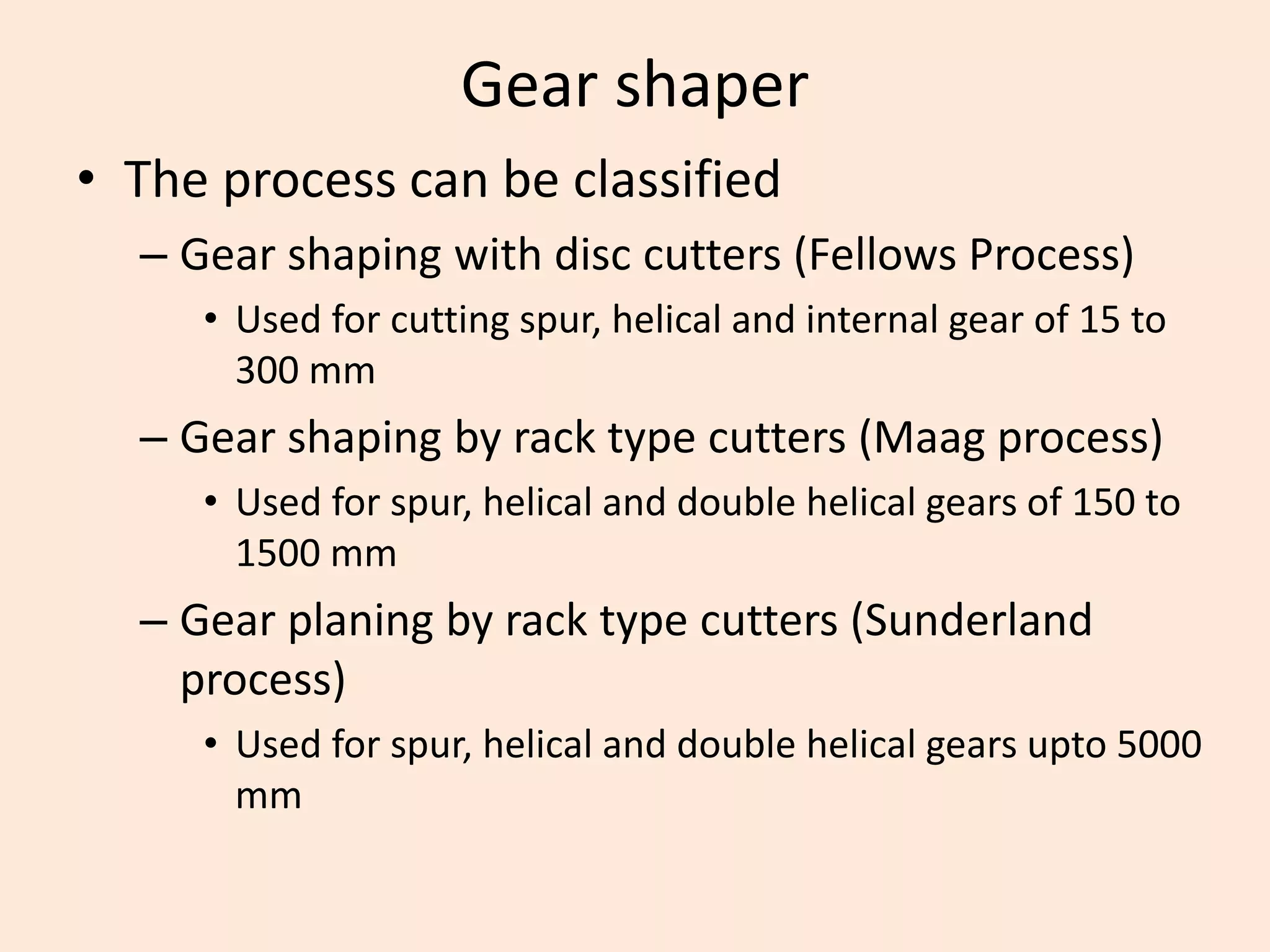 Gear shaper
• The process can be classified
– Gear shaping with disc cutters (Fellows Process)
• Used for cutting spur, helical and internal gear of 15 to
300 mm
– Gear shaping by rack type cutters (Maag process)
• Used for spur, helical and double helical gears of 150 to
1500 mm
– Gear planing by rack type cutters (Sunderland
process)
• Used for spur, helical and double helical gears upto 5000
mm
 