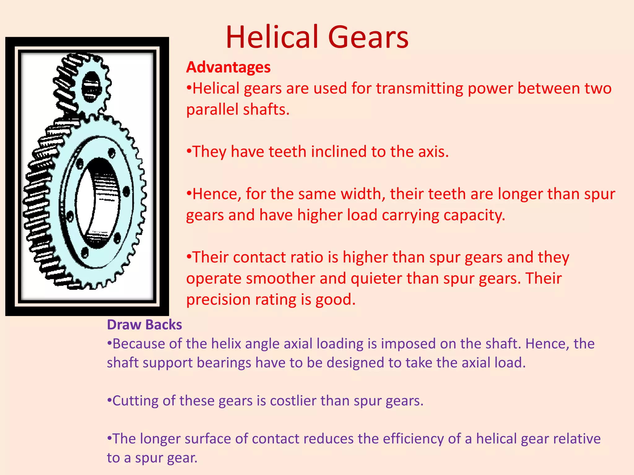 Helical Gears
Advantages
•Helical gears are used for transmitting power between two
parallel shafts.
•They have teeth inclined to the axis.
•Hence, for the same width, their teeth are longer than spur
gears and have higher load carrying capacity.
•Their contact ratio is higher than spur gears and they
operate smoother and quieter than spur gears. Their
precision rating is good.
Draw Backs
•Because of the helix angle axial loading is imposed on the shaft. Hence, the
shaft support bearings have to be designed to take the axial load.
•Cutting of these gears is costlier than spur gears.
•The longer surface of contact reduces the efficiency of a helical gear relative
to a spur gear.
 