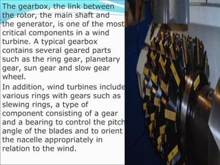 The gearbox, the link between
the rotor, the main shaft and
the generator, is one of the most
critical components in a wind
turbine. A typical gearbox
contains several geared parts
such as the ring gear, planetary
gear, sun gear and slow gear
wheel.
In addition, wind turbines include
various rings with gears such as
slewing rings, a type of
component consisting of a gear
and a bearing to control the pitch
angle of the blades and to orient
the nacelle appropriately in
relation to the wind.
 