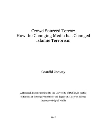 Crowd Sourced Terror:
How the Changing Media has Changed
Islamic Terrorism
Gearóid Conway
A Research Paper submitted to the University of Dublin, in partial
fulfilment of the requirements for the degree of Master of Science
Interactive Digital Media
2017
 