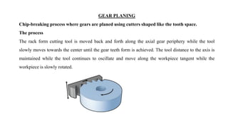 GEAR PLANING
Chip-breaking process where gears are planed using cutters shaped like the tooth space.
The process
The rack form cutting tool is moved back and forth along the axial gear periphery while the tool
slowly moves towards the center until the gear teeth form is achieved. The tool distance to the axis is
maintained while the tool continues to oscillate and move along the workpiece tangent while the
workpiece is slowly rotated.
 