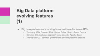 Big Data platform
evolving features
(1)
● Big data platforms are moving to consolidate disparate API’s
○ Too many APIs: Concord, Flink, Heron, Pulsar, Spark, Storm, Samza
○ Common DSL is also an approach being taken by Apache Beam
○ Analogy to SQL - common grammar that different platforms execute
 