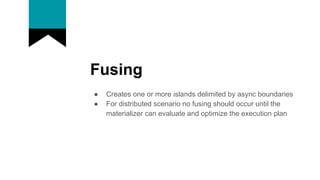 Fusing
● Creates one or more islands delimited by async boundaries
● For distributed scenario no fusing should occur until the
materializer can evaluate and optimize the execution plan
 