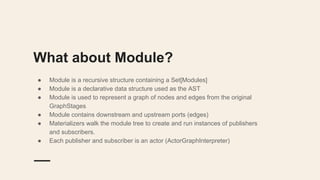 What about Module?
● Module is a recursive structure containing a Set[Modules]
● Module is a declarative data structure used as the AST
● Module is used to represent a graph of nodes and edges from the original
GraphStages
● Module contains downstream and upstream ports (edges)
● Materializers walk the module tree to create and run instances of publishers
and subscribers.
● Each publisher and subscriber is an actor (ActorGraphInterpreter)
 