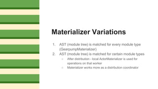 Materializer Variations
1. AST (module tree) is matched for every module type
(GearpumpMaterializer)
2. AST (module tree) is matched for certain module types
○ After distribution - local ActorMaterializer is used for
operations on that worker
○ Materializer works more as a distribution coordinator
 