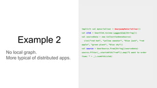 Example 2
No local graph.
More typical of distributed apps.
implicit val materializer = GearpumpMaterializer()
val sink = GearSink.to(new LoggerSink[String]))
val sourceData = new CollectionDataSource(
List("red hat", "yellow sweater", "blue jack", "red
apple", "green plant", "blue sky"))
val source = GearSource.from[String](sourceData)
source.filter(_.startsWith("red")).map("I want to order
item: " + _).runWith(sink)
 