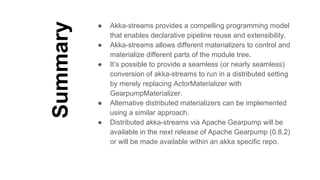 Summary
● Akka-streams provides a compelling programming model
that enables declarative pipeline reuse and extensibility.
● Akka-streams allows different materializers to control and
materialize different parts of the module tree.
● It’s possible to provide a seamless (or nearly seamless)
conversion of akka-streams to run in a distributed setting
by merely replacing ActorMaterializer with
GearpumpMaterializer.
● Alternative distributed materializers can be implemented
using a similar approach.
● Distributed akka-streams via Apache Gearpump will be
available in the next release of Apache Gearpump (0.8.2)
or will be made available within an akka specific repo.
 