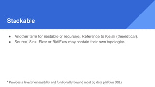 Stackable
● Another term for nestable or recursive. Reference to Kleisli (theoretical).
● Source, Sink, Flow or BidiFlow may contain their own topologies
* Provides a level of extensibility and functionality beyond most big data platform DSLs
 