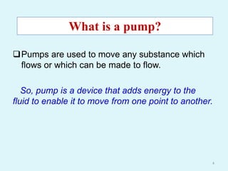 Pumps are used to move any substance which
flows or which can be made to flow.
So, pump is a device that adds energy to the
fluid to enable it to move from one point to another.
What is a pump?
4
 