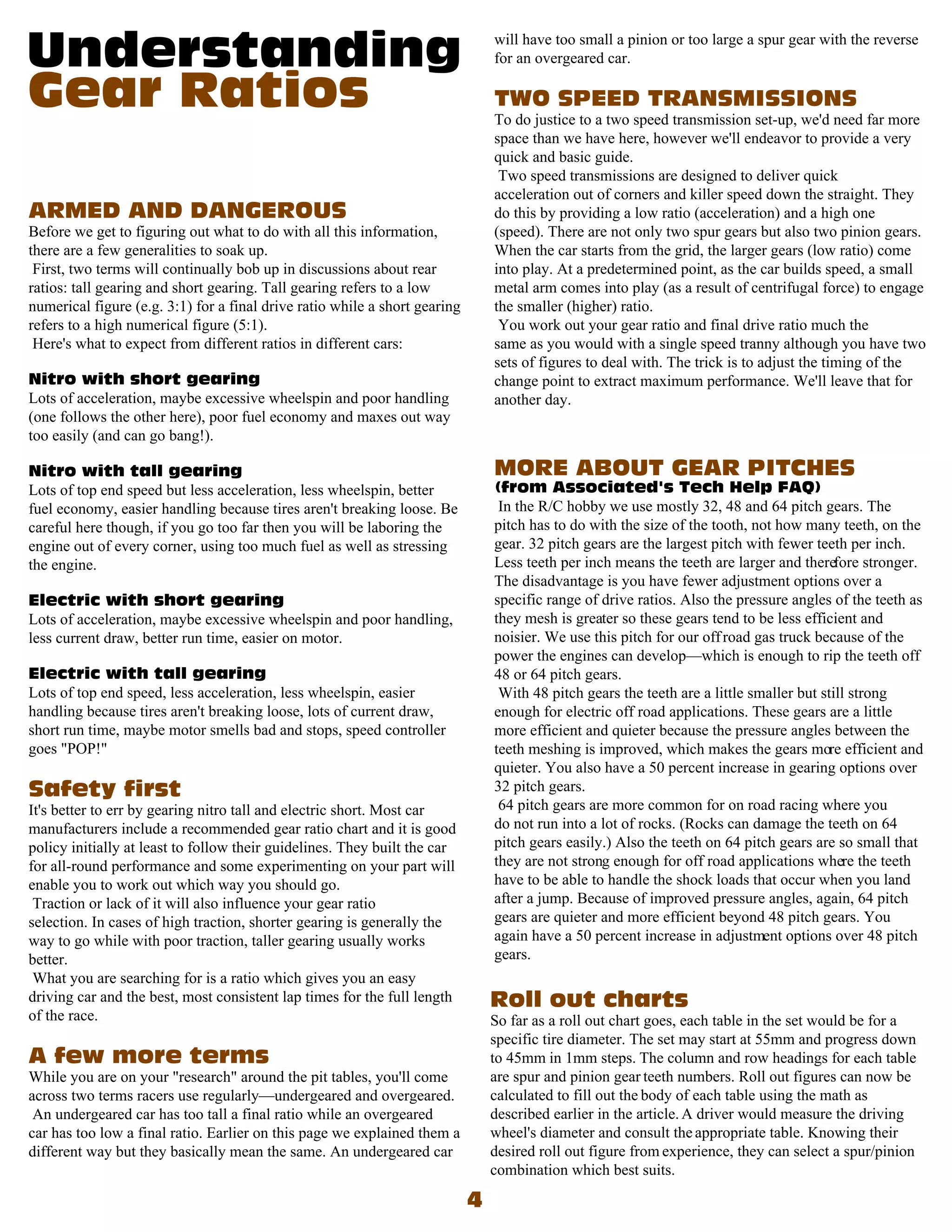 will have too small a pinion or too large a spur gear with the reverse
                                                                            for an overgeared car.


                                                                            To do justice to a two speed transmission set-up, we'd need far more
                                                                            space than we have here, however we'll endeavor to provide a very
                                                                            quick and basic guide.
                                                                             Two speed transmissions are designed to deliver quick
                                                                            acceleration out of corners and killer speed down the straight. They
                                                                            do this by providing a low ratio (acceleration) and a high one
Before we get to figuring out what to do with all this information,         (speed). There are not only two spur gears but also two pinion gears.
there are a few generalities to soak up.                                    When the car starts from the grid, the larger gears (low ratio) come
 First, two terms will continually bob up in discussions about rear         into play. At a predetermined point, as the car builds speed, a small
ratios: tall gearing and short gearing. Tall gearing refers to a low        metal arm comes into play (as a result of centrifugal force) to engage
numerical figure (e.g. 3:1) for a final drive ratio while a short gearing   the smaller (higher) ratio.
refers to a high numerical figure (5:1).                                     You work out your gear ratio and final drive ratio much the
 Here's what to expect from different ratios in different cars:             same as you would with a single speed tranny although you have two
                                                                            sets of figures to deal with. The trick is to adjust the timing of the
                                                                            change point to extract maximum performance. We'll leave that for
Lots of acceleration, maybe excessive wheelspin and poor handling           another day.
(one follows the other here), poor fuel economy and maxes out way
too easily (and can go bang!).


Lots of top end speed but less acceleration, less wheelspin, better
fuel economy, easier handling because tires aren't breaking loose. Be        In the R/C hobby we use mostly 32, 48 and 64 pitch gears. The
careful here though, if you go too far then you will be laboring the        pitch has to do with the size of the tooth, not how many teeth, on the
engine out of every corner, using too much fuel as well as stressing        gear. 32 pitch gears are the largest pitch with fewer teeth per inch.
the engine.                                                                 Less teeth per inch means the teeth are larger and therefore stronger.
                                                                            The disadvantage is you have fewer adjustment options over a
                                                                            specific range of drive ratios. Also the pressure angles of the teeth as
Lots of acceleration, maybe excessive wheelspin and poor handling,          they mesh is greater so these gears tend to be less efficient and
less current draw, better run time, easier on motor.                        noisier. We use this pitch for our off road gas truck because of the
                                                                            power the engines can develop—which is enough to rip the teeth off
                                                                            48 or 64 pitch gears.
Lots of top end speed, less acceleration, less wheelspin, easier             With 48 pitch gears the teeth are a little smaller but still strong
handling because tires aren't breaking loose, lots of current draw,         enough for electric off road applications. These gears are a little
short run time, maybe motor smells bad and stops, speed controller          more efficient and quieter because the pressure angles between the
goes "POP!"                                                                 teeth meshing is improved, which makes the gears more efficient and
                                                                            quieter. You also have a 50 percent increase in gearing options over
                                                                            32 pitch gears.
It's better to err by gearing nitro tall and electric short. Most car        64 pitch gears are more common for on road racing where you
manufacturers include a recommended gear ratio chart and it is good         do not run into a lot of rocks. (Rocks can damage the teeth on 64
policy initially at least to follow their guidelines. They built the car    pitch gears easily.) Also the teeth on 64 pitch gears are so small that
for all-round performance and some experimenting on your part will          they are not strong enough for off road applications where the teeth
enable you to work out which way you should go.                             have to be able to handle the shock loads that occur when you land
 Traction or lack of it will also influence your gear ratio                 after a jump. Because of improved pressure angles, again, 64 pitch
selection. In cases of high traction, shorter gearing is generally the      gears are quieter and more efficient beyond 48 pitch gears. You
way to go while with poor traction, taller gearing usually works            again have a 50 percent increase in adjustment options over 48 pitch
better.                                                                     gears.
 What you are searching for is a ratio which gives you an easy
driving car and the best, most consistent lap times for the full length
of the race.                                                                So far as a roll out chart goes, each table in the set would be for a
                                                                            specific tire diameter. The set may start at 55mm and progress down
                                                                            to 45mm in 1mm steps. The column and row headings for each table
While you are on your "research" around the pit tables, you'll come         are spur and pinion gear teeth numbers. Roll out figures can now be
across two terms racers use regularly—undergeared and overgeared.           calculated to fill out the body of each table using the math as
 An undergeared car has too tall a final ratio while an overgeared          described earlier in the article. A driver would measure the driving
car has too low a final ratio. Earlier on this page we explained them a     wheel's diameter and consult the appropriate table. Knowing their
different way but they basically mean the same. An undergeared car          desired roll out figure from experience, they can select a spur/pinion
                                                                            combination which best suits.
 