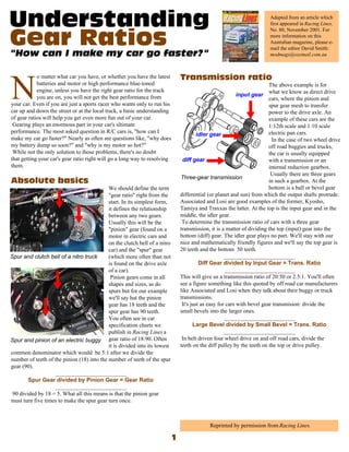 Adapted from an article which
                                                                                                                    first appeared in Racing Lines,
                                                                                                                    No. 80, November 2001. For
                                                                                                                    more information on this
                                                                                                                    Australian magazine, please e-
                                                                                                                    mail the editor David Smith:
                                                                                                                    modmags@ozemail.com.au



            o matter what car you have, or whether you have the latest


N           batteries and motor or high performance blue-toned
            engine, unless you have the right gear ratio for the track
            you are on, you will not get the best performance from
your car. Even if you are just a sports racer who wants only to run his
car up and down the street or at the local track, a basic understanding
                                                                                                                     The above example is for
                                                                                                                     what we know as direct drive
                                                                                                                     cars, where the pinion and
                                                                                                                     spur gear mesh to transfer
                                                                                                                     power to the drive axle. An
of gear ratios will help you get even more fun out of your car.                                                      example of these cars are the
 Gearing plays an enormous part in your car's ultimate                                                               1:12th scale and 1:10 scale
performance. The most asked question in R/C cars is, "how can I                                                      electric pan cars.
make my car go faster?" Nearly as often are questions like, "why does                                                  In the case of two wheel drive
my battery dump so soon?" and "why is my motor so hot?"                                                              off road buggies and trucks,
 While not the only solution to those problems, there's no doubt                                                     the car is usually equipped
that getting your car's gear ratio right will go a long way to resolving                                             with a transmission or an
them.                                                                                                                internal reduction gearbox.
                                                                                                                      Usually there are three gears
                                                                                                                     in such a gearbox. At the
                                            We should define the term                                                bottom is a ball or bevel gear
                                            "gear ratio" right from the     differential (or planet and sun) from which the output shafts protrude.
                                            start. In its simplest form,    Associated and Losi are good examples of the former, Kyosho,
                                            it defines the relationship     Tamiya and Traxxas the latter. At the top is the input gear and in the
                                            between any two gears.          middle, the idler gear.
                                            Usually this will be the         To determine the transmission ratio of cars with a three gear
                                            "pinion" gear (found on a       transmission, it is a matter of dividing the top (input) gear into the
                                            motor in electric cars and      bottom (diff) gear. The idler gear plays no part. We'll stay with our
                                            on the clutch bell of a nitro   nice and mathematically friendly figures and we'll say the top gear is
                                            car) and the "spur" gear        20 teeth and the bottom 50 teeth.
                                            (which more often than not                           _________________________
                                            is found on the drive axle
                                            of a car).                                            _________________________
                                             Pinion gears come in all       This will give us a transmission ratio of 20:50 or 2.5:1. You'll often
                                            shapes and sizes, as do         see a figure something like this quoted by off road car manufacturers
                                            spurs but for our example       like Associated and Losi when they talk about their buggy or truck
                                            we'll say hat the pinion        transmissions.
                                            gear has 18 teeth and the        It's just as easy for cars with bevel gear transmision: divide the
                                            spur gear has 90 teeth.         small bevels into the larger ones.
                                            You often see in car                                  _________________________
                                            specification charts we
                                            publish in Racing Lines a                           _________________________
                                            gear ratio of 18:90. Often       In belt driven four wheel drive on and off road cars, divide the
                                            it is divided into its lowest   teeth on the diff pulley by the teeth on the top or drive pulley.
common denominator which would be 5:1 after we divide the
number of teeth of the pinion (18) into the number of teeth of the spur
gear (90).
                   _________________________

                   _________________________
90 divided by 18 = 5. What all this means is that the pinion gear
must turn five times to make the spur gear turn once.



                                                                                         Reprinted by permission from Racing Lines.
 