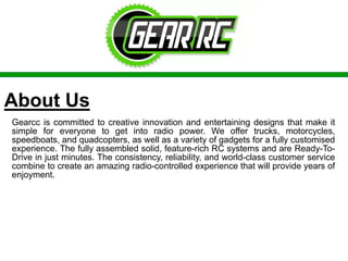About Us
Gearcc is committed to creative innovation and entertaining designs that make it
simple for everyone to get into radio power. We offer trucks, motorcycles,
speedboats, and quadcopters, as well as a variety of gadgets for a fully customised
experience. The fully assembled solid, feature-rich RC systems and are Ready-To-
Drive in just minutes. The consistency, reliability, and world-class customer service
combine to create an amazing radio-controlled experience that will provide years of
enjoyment.
 