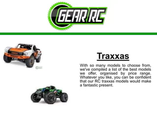 Traxxas
With so many models to choose from,
we've compiled a list of the best models
we offer, organised by price range.
Whatever you like, you can be confident
that our RC traxxas models would make
a fantastic present.
 