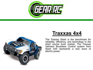 Traxxas 4x4
The Traxxas Slash is the benchmark for
reliability, efficiency, and technology in the
short course truck market. The Traxxas
Velineon Brushless Control system from
Slash 4X4 represents a new wave of
electric power.
 