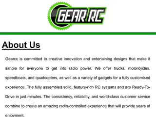 About Us
Gearcc is committed to creative innovation and entertaining designs that make it
simple for everyone to get into radio power. We offer trucks, motorcycles,
speedboats, and quadcopters, as well as a variety of gadgets for a fully customised
experience. The fully assembled solid, feature-rich RC systems and are Ready-To-
Drive in just minutes. The consistency, reliability, and world-class customer service
combine to create an amazing radio-controlled experience that will provide years of
enjoyment.
 