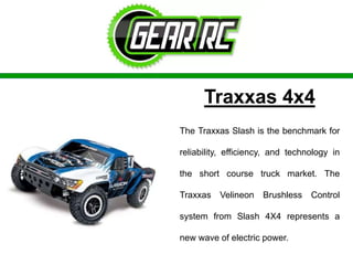 Traxxas 4x4
The Traxxas Slash is the benchmark for
reliability, efficiency, and technology in
the short course truck market. The
Traxxas Velineon Brushless Control
system from Slash 4X4 represents a
new wave of electric power.
 