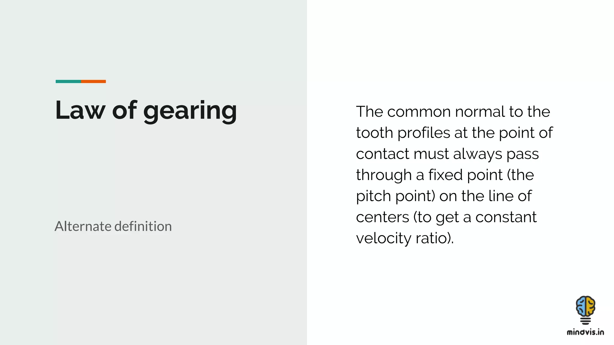 Law of gearing
Alternate definition
The common normal to the
tooth profiles at the point of
contact must always pass
through a fixed point (the
pitch point) on the line of
centers (to get a constant
velocity ratio).
 