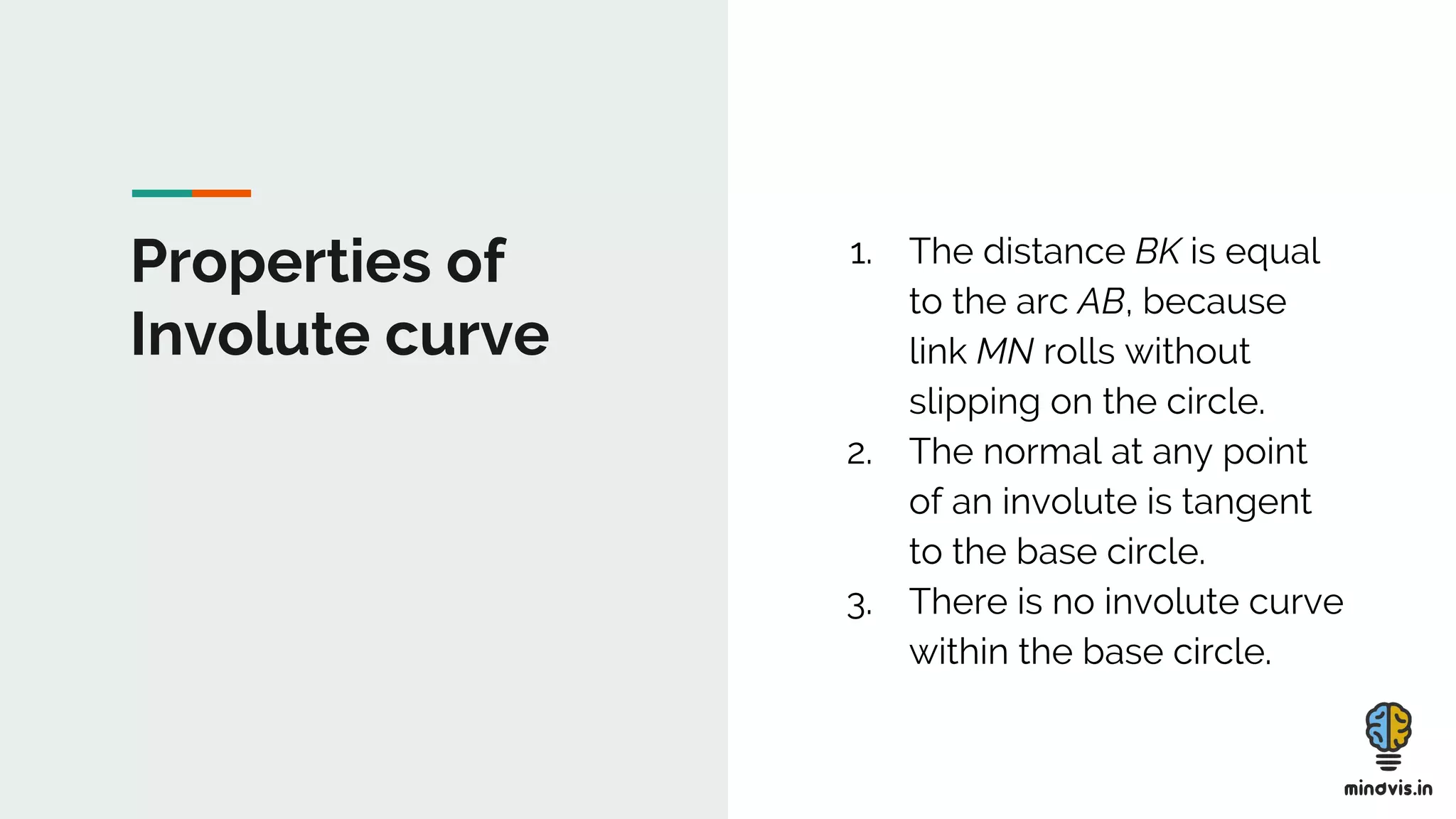 Properties of
Involute curve
1. The distance BK is equal
to the arc AB, because
link MN rolls without
slipping on the circle.
2. The normal at any point
of an involute is tangent
to the base circle.
3. There is no involute curve
within the base circle.
 