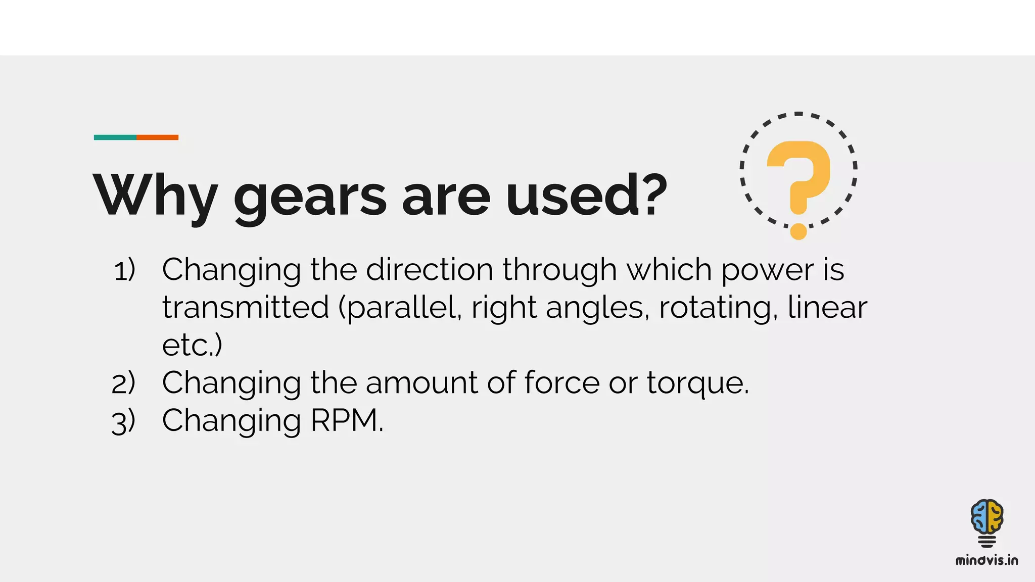 Why gears are used?
1) Changing the direction through which power is
transmitted (parallel, right angles, rotating, linear
etc.)
2) Changing the amount of force or torque.
3) Changing RPM.
 