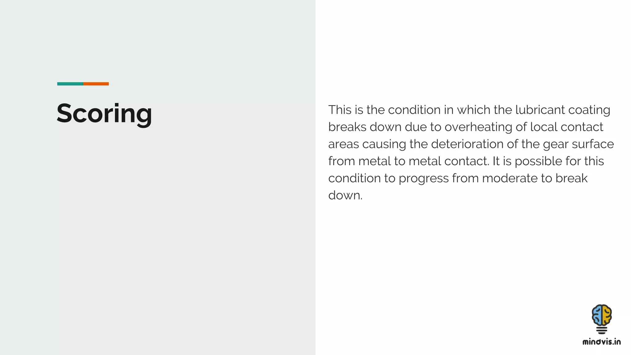 Scoring This is the condition in which the lubricant coating
breaks down due to overheating of local contact
areas causing the deterioration of the gear surface
from metal to metal contact. It is possible for this
condition to progress from moderate to break
down.
 