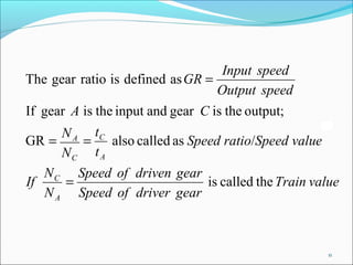 Input speed
The gear ratio is defined as GR =
                                  Output speed
If gear A is the input and gear C is the output;
      N A tC
GR =      =     also called as Speed ratio/Speed value
      NC t A
   N C Speed of driven gear
If    =                     is called the Train value
   N A Speed of driver gear



                                                         11
 