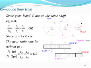Compound Gear train
   Since gear B and C are on the same shaft
                               Input
   ω B = ωC
    ω A tB tD                                     B
                                                                D
         = × = GR
    ω D t A tC                  A                               Output

   Since ω = 2 × π × N                        C

                                                            Compound Gears
   The gear ratio may be                              GEAR 'B'

   written as :
    N ( In ) t B t D       GEAR 'A'
                                                                 GEAR 'D'
            = × = GR
   N ( Out ) t A tC                    GEAR 'C'


                                                                    17
 