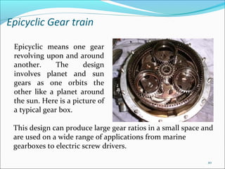 Epicyclic Gear train

 Epicyclic means one gear
 revolving upon and around
 another.      The     design
 involves planet and sun
 gears as one orbits the
 other like a planet around
 the sun. Here is a picture of
 a typical gear box.

 This design can produce large gear ratios in a small space and
 are used on a wide range of applications from marine
 gearboxes to electric screw drivers.

                                                             20
 