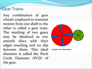 Gear Trains
Any combination of gear
wheels employed to transmit
motion from one shaft to the
other is called a gear train.
The meshing of two gears
may be idealized as two
smooth discs with their
edges touching and no slip
between them. This ideal
diameter is called the Pitch
Circle Diameter (PCD) of
the gear.
                                3
 